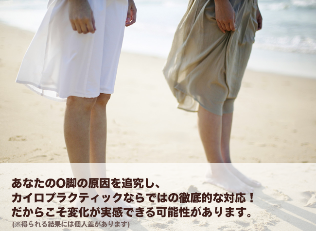 あなたのO脚の原因を追究し、カイロプラクティックならではの徹底的な対応！だからこそ変化が実感できる可能性があります。